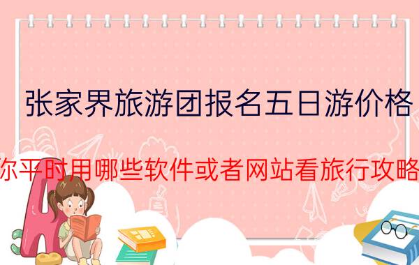 张家界旅游团报名五日游价格 你平时用哪些软件或者网站看旅行攻略？为什么选它？